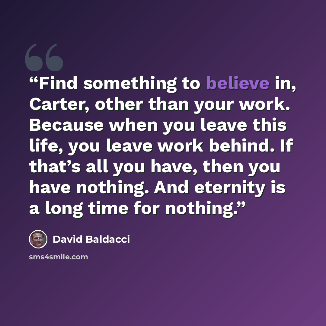 “Find something to believe in, Carter, other than your work. Because when you leave this life, you leave work behind. If that’s all you have, then you have nothing. And eternity is a long time for nothing.” quote by David Baldacci