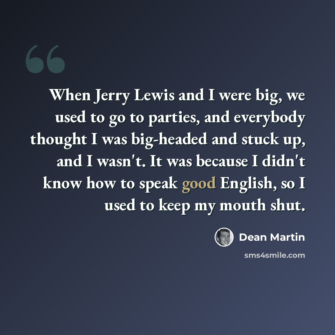“When Jerry Lewis and I were big, we used to go to parties, and everybody thought I was big-headed and stuck up, and I wasn't. It was because I didn't know how to speak good English, so I used to keep my mouth shut.” quote by Dean Martin