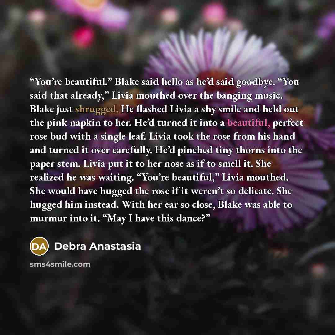 “You’re beautiful.” Blake said hello as he’d said goodbye. “You said that already,” Livia mouthed over the banging music. Blake just shrugged. He flashed Livia a shy smile and held out the pink napkin to her. He’d turned it into a beautiful, perfect rose bud with a single leaf. Livia took the rose…” quote by Debra Anastasia