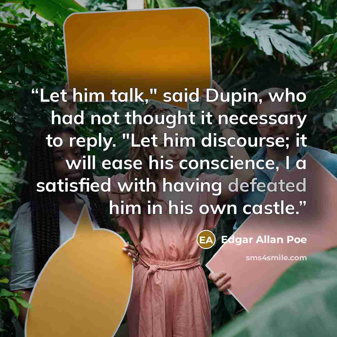 “Let him talk," said Dupin, who had not thought it necessary to reply. "Let him discourse; it will ease his conscience, I a satisfied with having defeated him in his own castle.” quote by Edgar Allan Poe