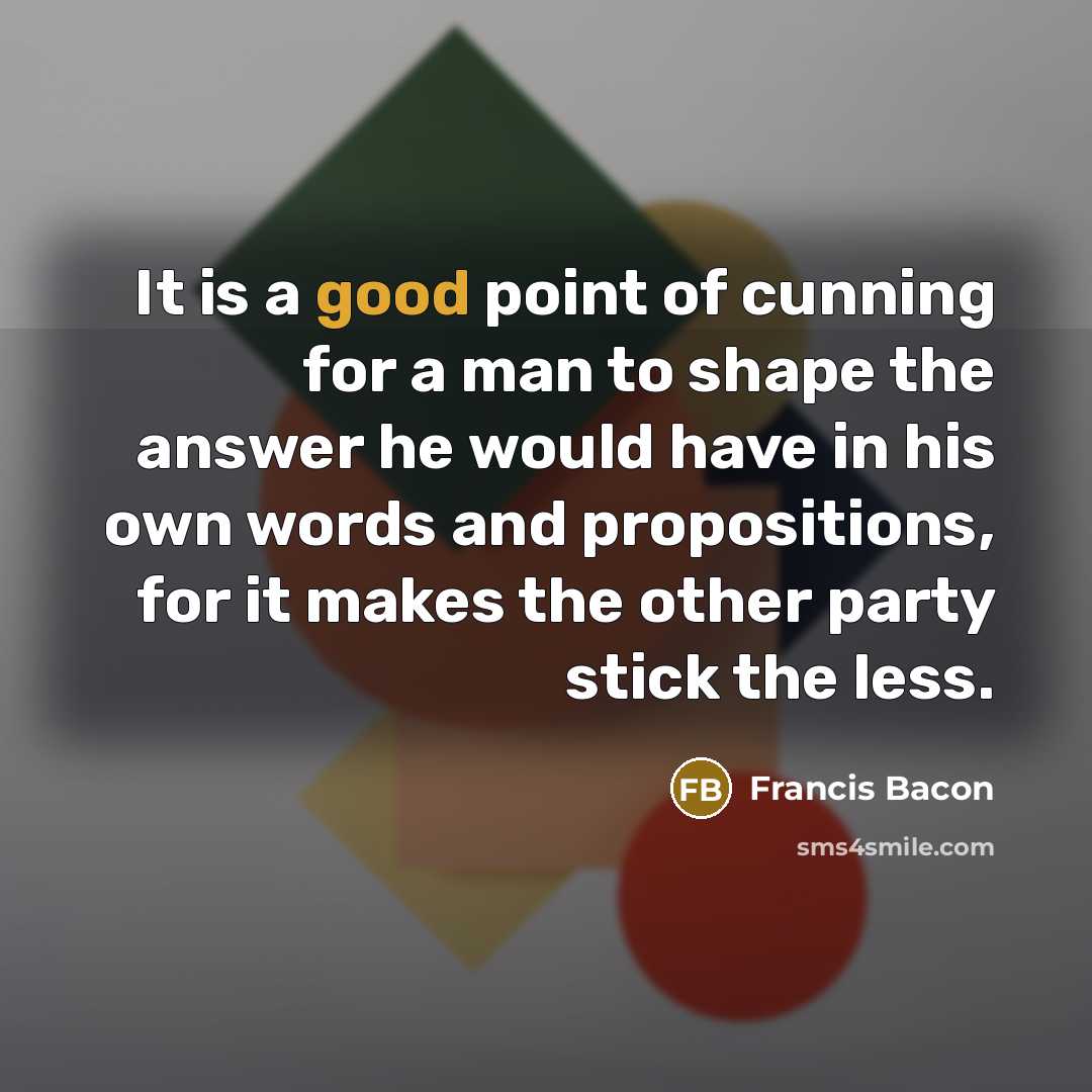 “It is a good point of cunning for a man to shape the answer he would have in his own words and propositions, for it makes the other party stick the less.” quote by Francis Bacon