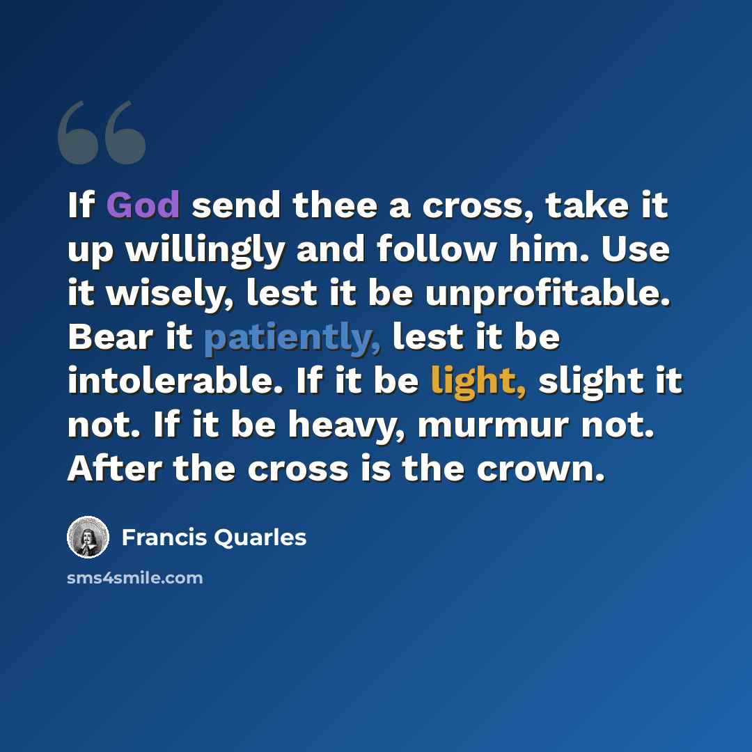 “If God send thee a cross, take it up willingly and follow him. Use it wisely, lest it be unprofitable. Bear it patiently, lest it be intolerable. If it be light, slight it not. If it be heavy, murmur not. After the cross is the crown.” quote by Francis Quarles