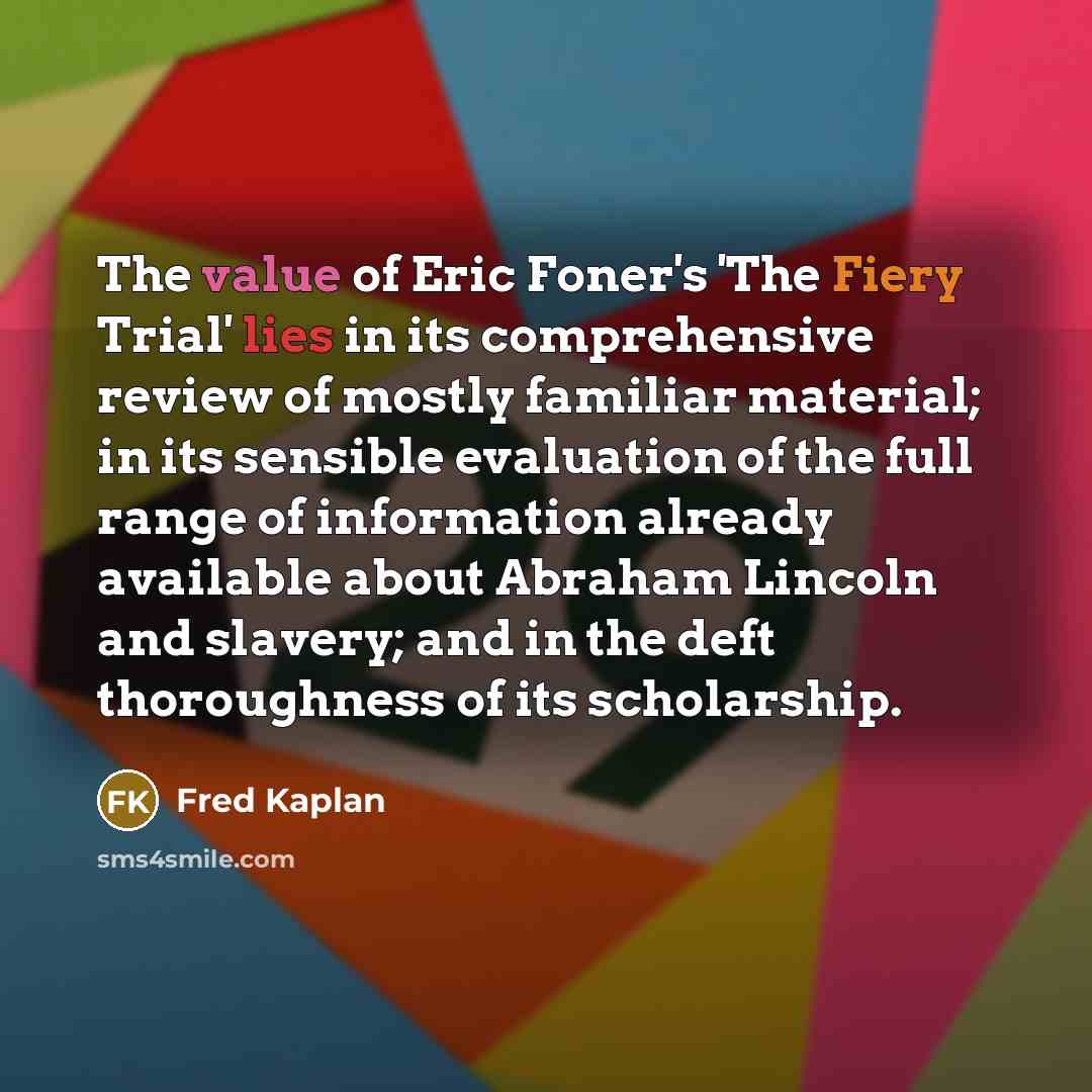 “The value of Eric Foner's 'The Fiery Trial' lies in its comprehensive review of mostly familiar material; in its sensible evaluation of the full range of information already available about Abraham Lincoln and slavery; and in the deft thoroughness of its scholarship.” quote by Fred Kaplan