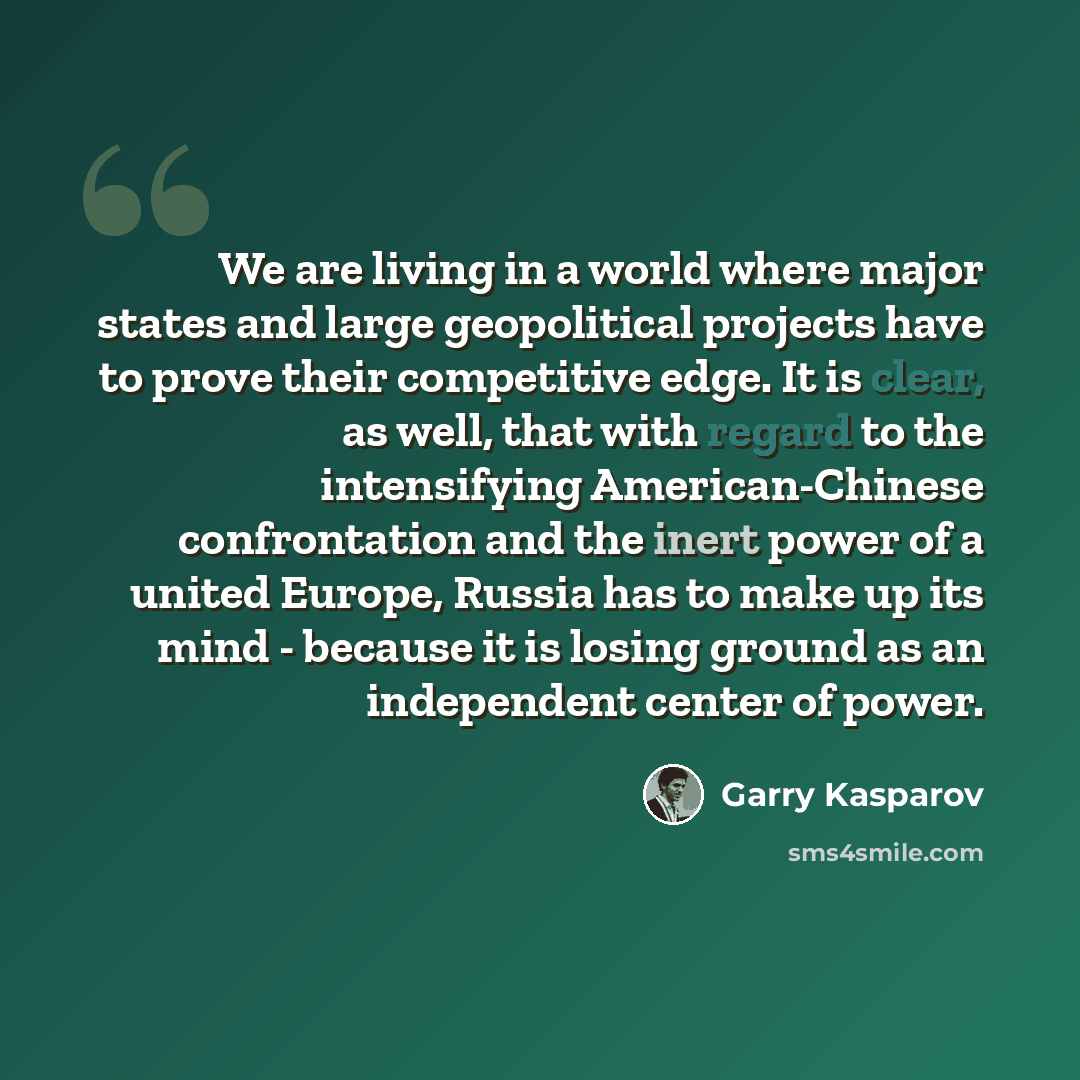 “We are living in a world where major states and large geopolitical projects have to prove their competitive edge. It is clear, as well, that with regard to the intensifying American-Chinese confrontation and the inert power of a united Europe, Russia has to make up its mind - because it is losing…” quote by Garry Kasparov