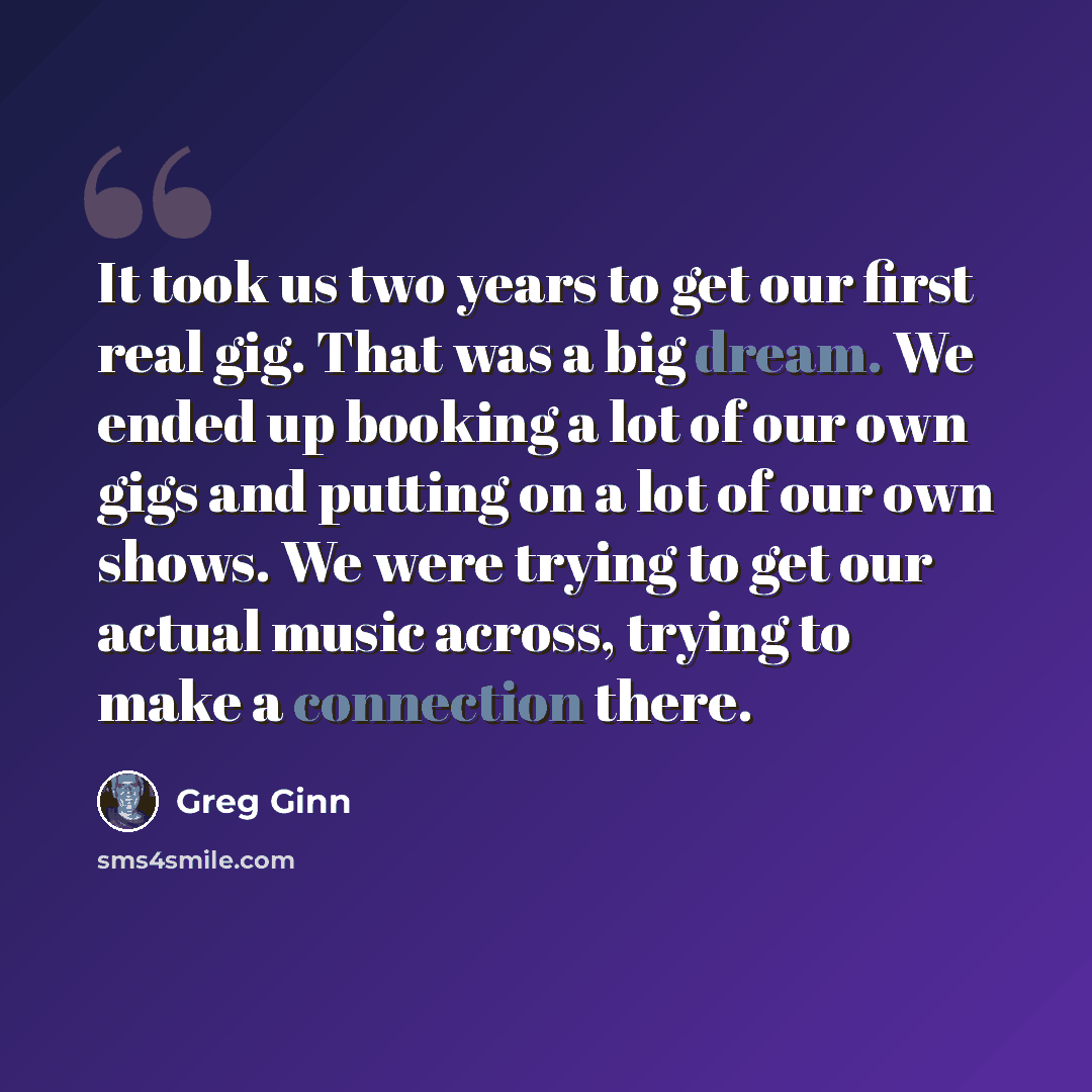 “It took us two years to get our first real gig. That was a big dream. We ended up booking a lot of our own gigs and putting on a lot of our own shows. We were trying to get our actual music across, trying to make a connection there.” quote by Greg Ginn