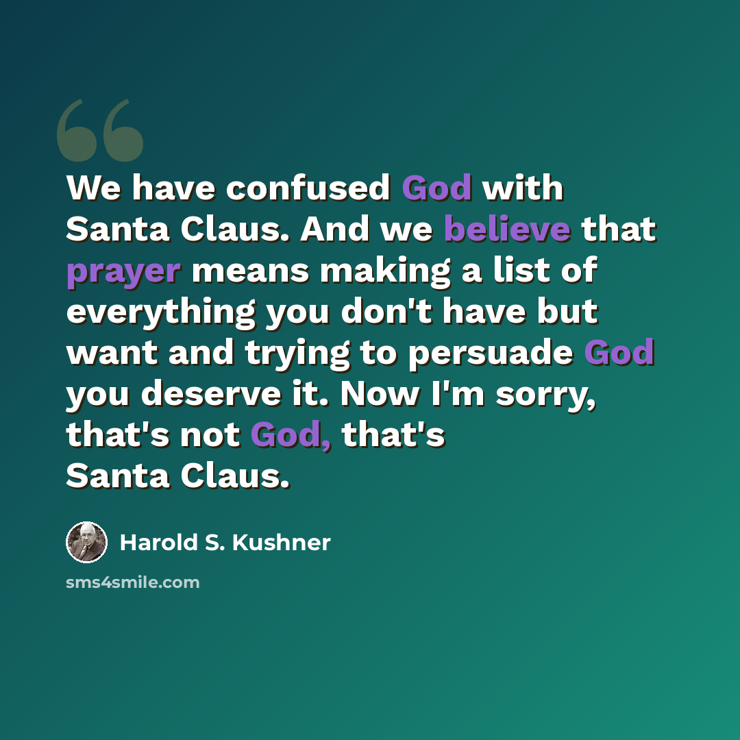 “We have confused God with Santa Claus. And we believe that prayer means making a list of everything you don't have but want and trying to persuade God you deserve it. Now I'm sorry, that's not God, that's Santa Claus.” quote by Harold S. Kushner