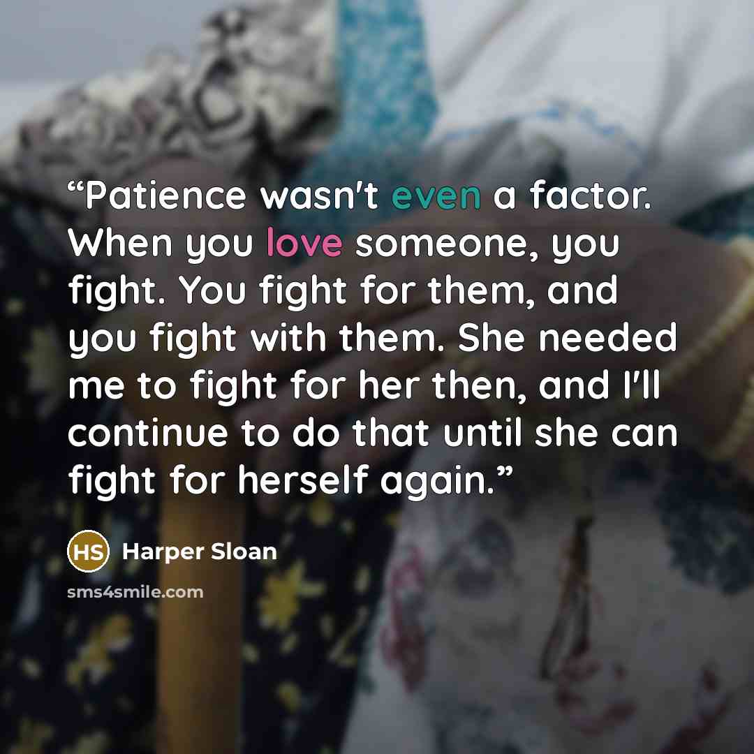 “Patience wasn't even a factor. When you love someone, you fight. You fight for them, and you fight with them. She needed me to fight for her then, and I'll continue to do that until she can fight for herself again.” quote by Harper Sloan