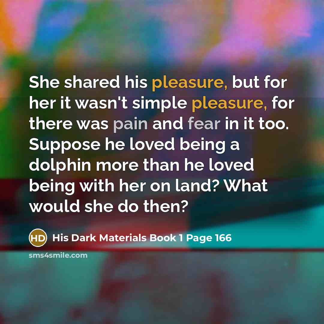 “She shared his pleasure, but for her it wasn't simple pleasure, for there was pain and fear in it too. Suppose he loved being a dolphin more than he loved being with her on land? What would she do then?” quote by His Dark Materials Book 1 Page 166