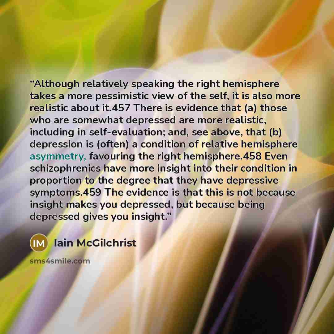 “Although relatively speaking the right hemisphere takes a more pessimistic view of the self, it is also more realistic about it.457 There is evidence that (a) those who are somewhat depressed are more realistic, including in self-evaluation; and, see above, that (b) depression is (often) a…” quote by Iain McGilchrist