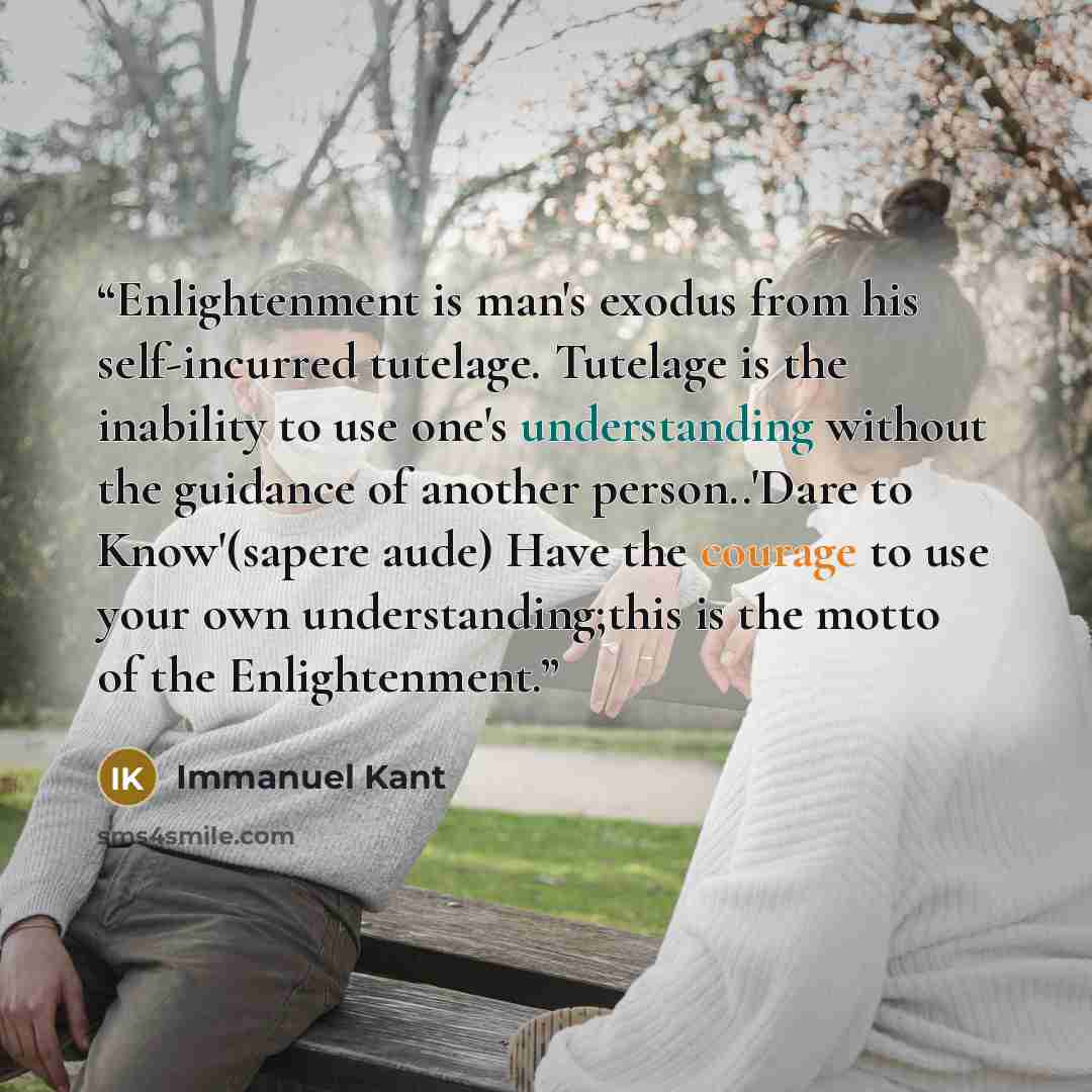 “Enlightenment is man's exodus from his self-incurred tutelage. Tutelage is the inability to use one's understanding without the guidance of another person..'Dare to Know'(sapere aude) Have the courage to use your own understanding;this is the motto of the Enlightenment.” quote by Immanuel Kant