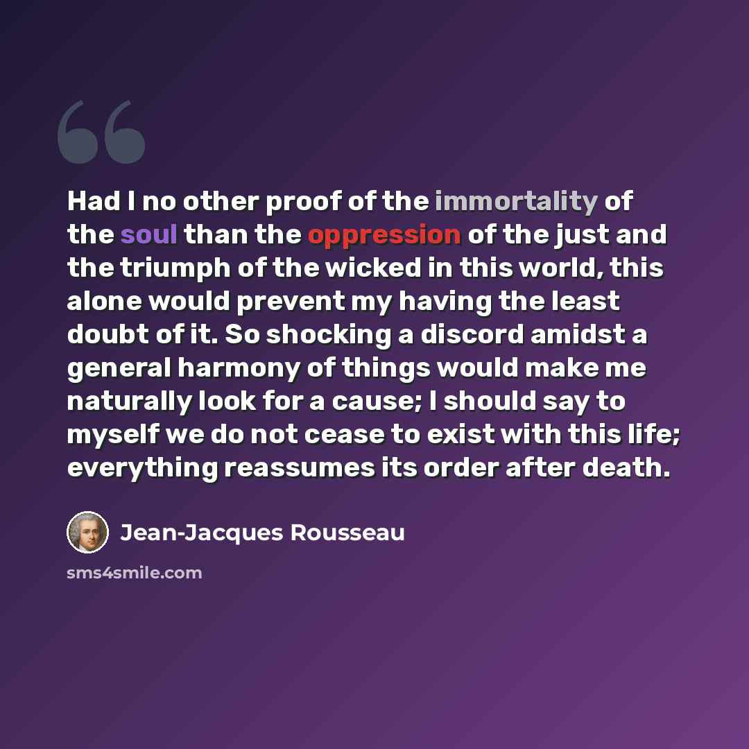 “Had I no other proof of the immortality of the soul than the oppression of the just and the triumph of the wicked in this world, this alone would prevent my having the least doubt of it. So shocking a discord amidst a general harmony of things would make me naturally look for a cause; I should say…” quote by Jean-Jacques Rousseau