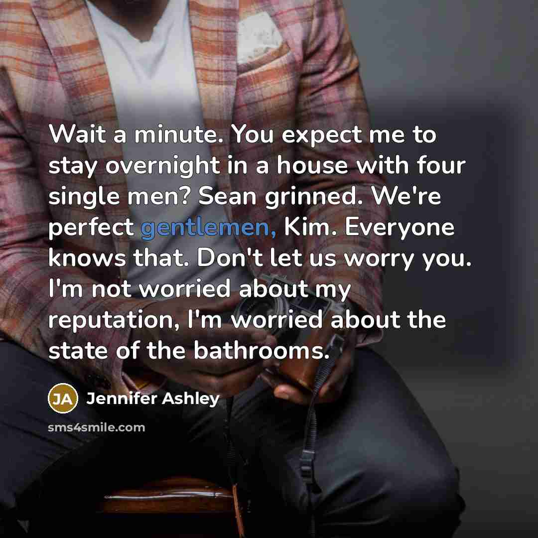 “Wait a minute. You expect me to stay overnight in a house with four single men? Sean grinned. We're perfect gentlemen, Kim. Everyone knows that. Don't let us worry you. I'm not worried about my reputation, I'm worried about the state of the bathrooms.” quote by Jennifer Ashley