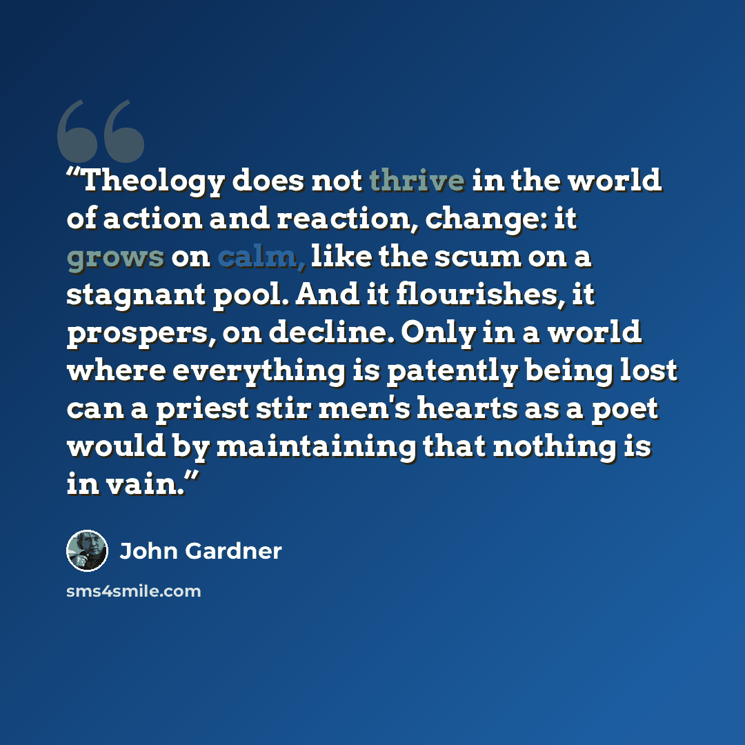 “Theology does not thrive in the world of action and reaction, change: it grows on calm, like the scum on a stagnant pool. And it flourishes, it prospers, on decline. Only in a world where everything is patently being lost can a priest stir men's hearts as a poet would by maintaining that nothing…” quote by John Gardner