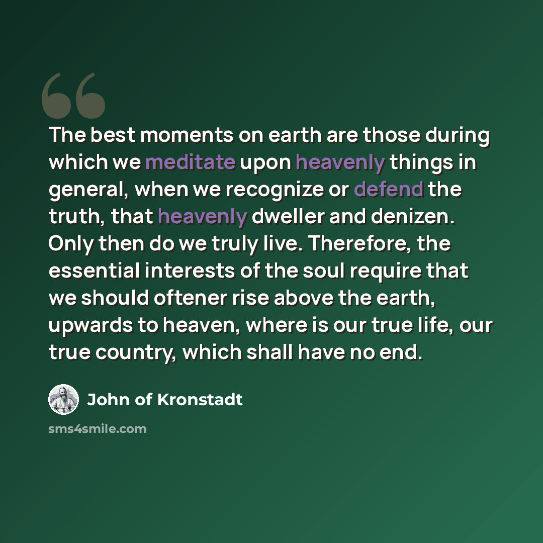 “The best moments on earth are those during which we meditate upon heavenly things in general, when we recognize or defend the truth, that heavenly dweller and denizen. Only then do we truly live. Therefore, the essential interests of the soul require that we should oftener rise above the earth…” quote by John of Kronstadt