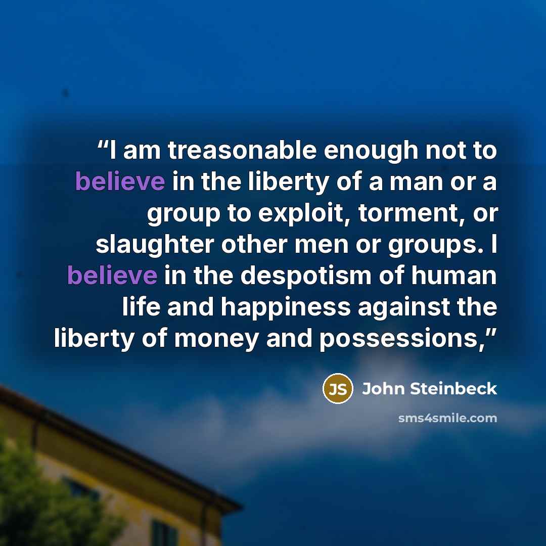 “I am treasonable enough not to believe in the liberty of a man or a group to exploit, torment, or slaughter other men or groups. I believe in the despotism of human life and happiness against the liberty of money and possessions,” quote by John Steinbeck
