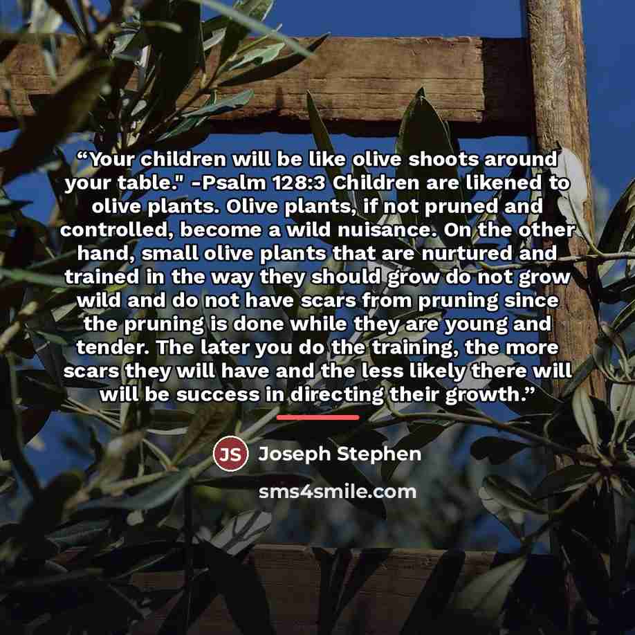 “Your children will be like olive shoots around your table." -Psalm 128:3 Children are likened to olive plants. Olive plants, if not pruned and controlled, become a wild nuisance. On the other hand, small olive plants that are nurtured and trained in the way they should grow do not grow wild and do…” quote by Joseph Stephen