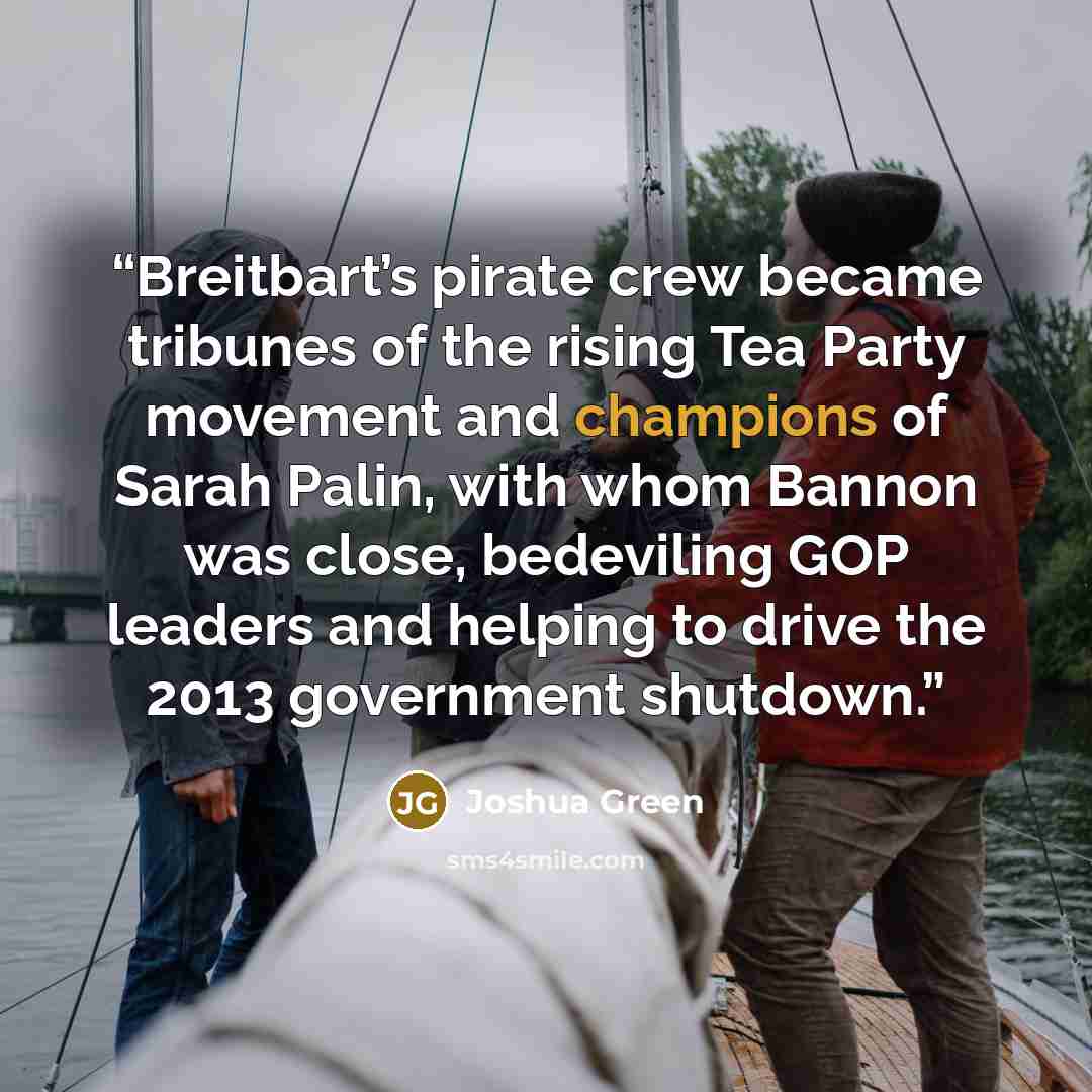 “Breitbart’s pirate crew became tribunes of the rising Tea Party movement and champions of Sarah Palin, with whom Bannon was close, bedeviling GOP leaders and helping to drive the 2013 government shutdown.” quote by Joshua Green