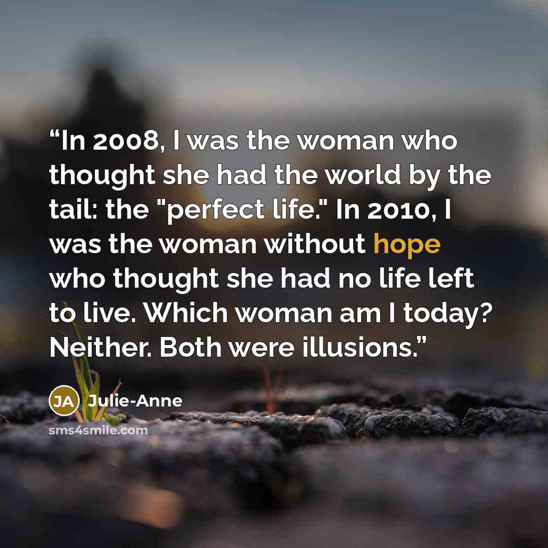 “In 2008, I was the woman who thought she had the world by the tail: the "perfect life." In 2010, I was the woman without hope who thought she had no life left to live. Which woman am I today? Neither. Both were illusions.” quote by Julie-Anne