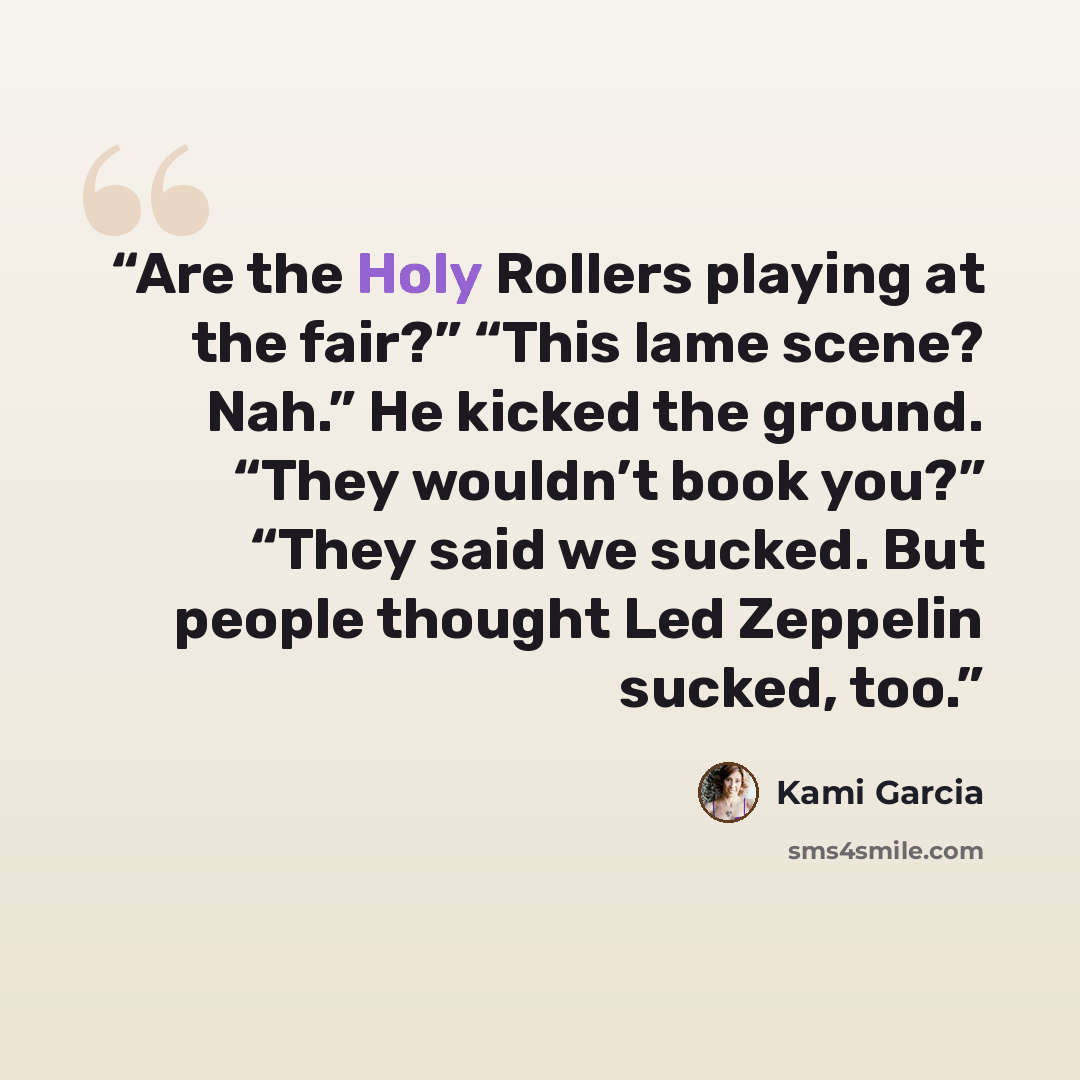 “Are the Holy Rollers playing at the fair?” “This lame scene? Nah.” He kicked the ground. “They wouldn’t book you?” “They said we sucked. But people thought Led Zeppelin sucked, too.” quote by Kami Garcia