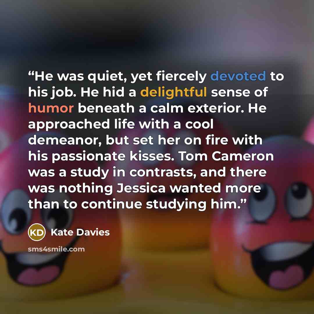 “He was quiet, yet fiercely devoted to his job. He hid a delightful sense of humor beneath a calm exterior. He approached life with a cool demeanor, but set her on fire with his passionate kisses. Tom Cameron was a study in contrasts, and there was nothing Jessica wanted more than to continue…” quote by Kate Davies