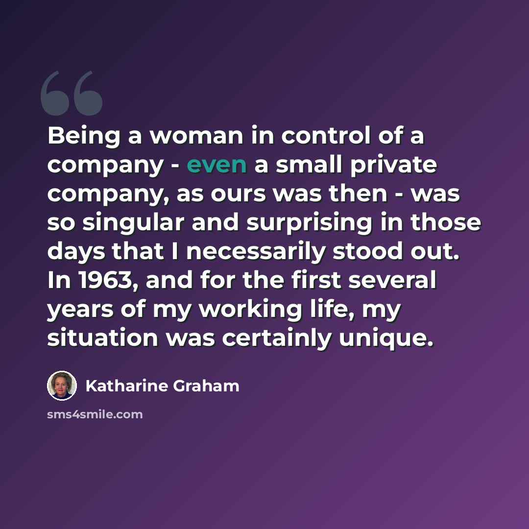 “Being a woman in control of a company - even a small private company, as ours was then - was so singular and surprising in those days that I necessarily stood out. In 1963, and for the first several years of my working life, my situation was certainly unique.” quote by Katharine Graham