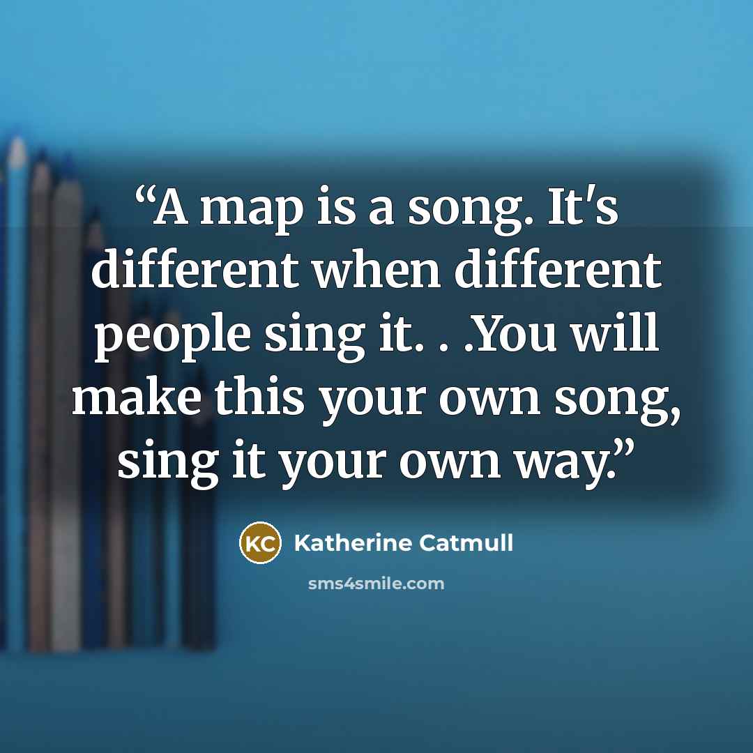 “A map is a song. It's different when different people sing it. . .You will make this your own song, sing it your own way.” quote by Katherine Catmull