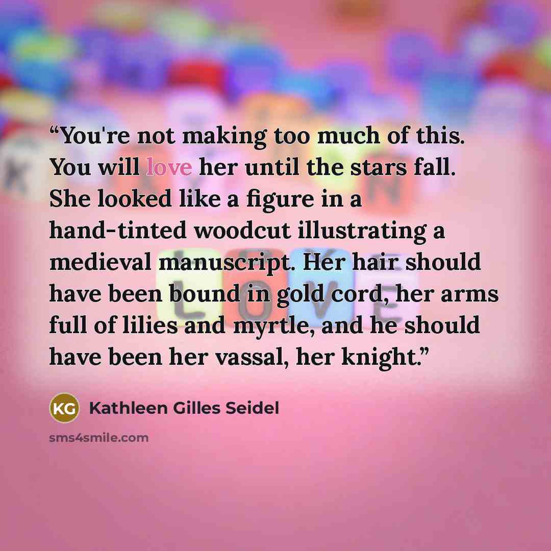 “You're not making too much of this. You will love her until the stars fall. She looked like a figure in a hand-tinted woodcut illustrating a medieval manuscript. Her hair should have been bound in gold cord, her arms full of lilies and myrtle, and he should have been her vassal, her knight.” quote by Kathleen Gilles Seidel
