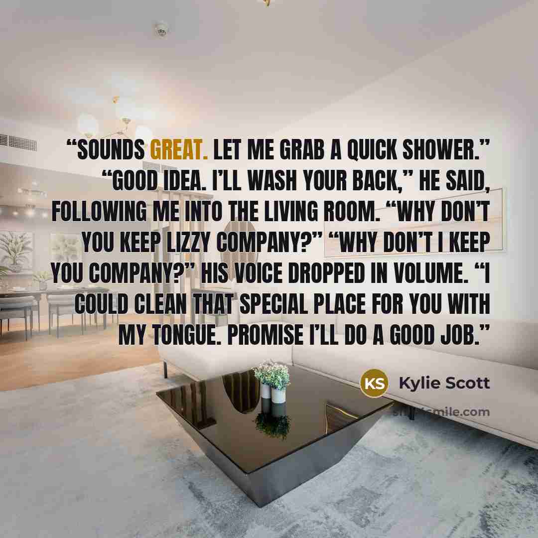 “Sounds great. Let me grab a quick shower.” “Good idea. I’ll wash your back,” he said, following me into the living room. “Why don’t you keep Lizzy company?” “Why don’t I keep you company?” His voice dropped in volume. “I could clean that special place for you with my tongue. Promise I’ll do a good…” quote by Kylie Scott