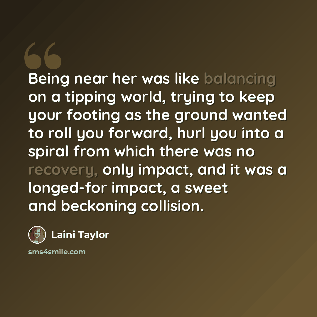 “Being near her was like balancing on a tipping world, trying to keep your footing as the ground wanted to roll you forward, hurl you into a spiral from which there was no recovery, only impact, and it was a longed-for impact, a sweet and beckoning collision.” quote by Laini Taylor