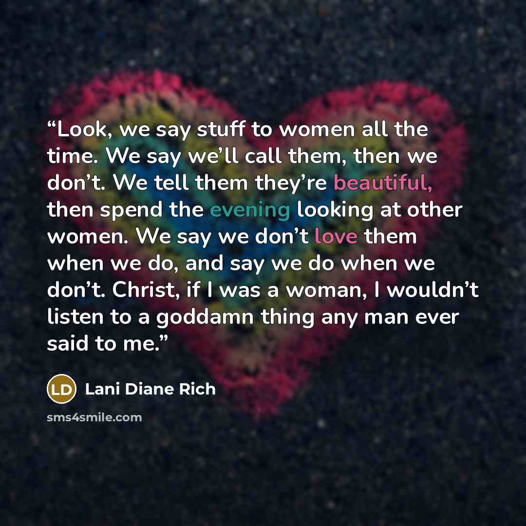 “Look, we say stuff to women all the time. We say we’ll call them, then we don’t. We tell them they’re beautiful, then spend the evening looking at other women. We say we don’t love them when we do, and say we do when we don’t. Christ, if I was a woman, I wouldn’t listen to a goddamn thing any man…” quote by Lani Diane Rich