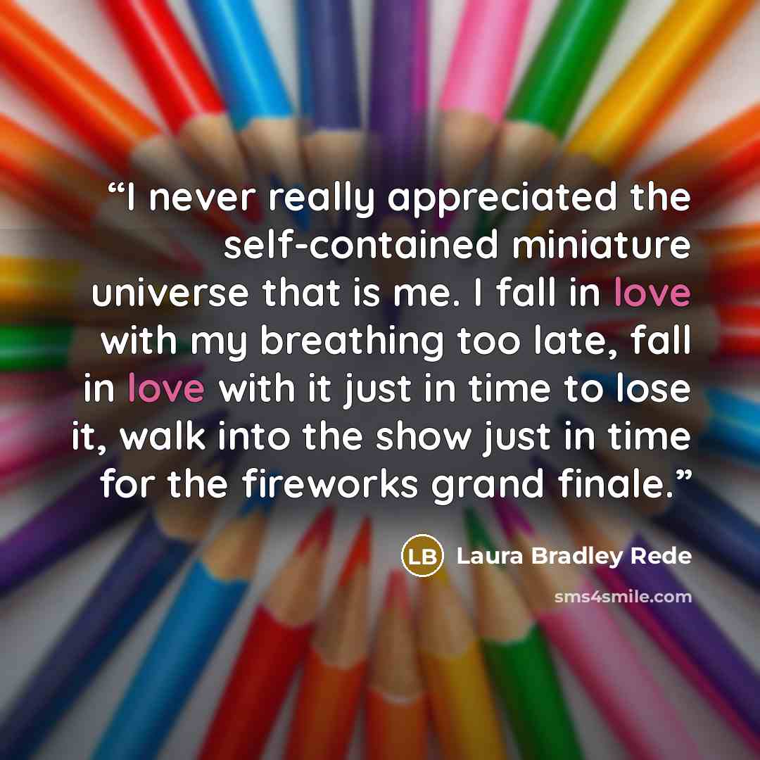 “I never really appreciated the self-contained miniature universe that is me. I fall in love with my breathing too late, fall in love with it just in time to lose it, walk into the show just in time for the fireworks grand finale.” quote by Laura Bradley Rede
