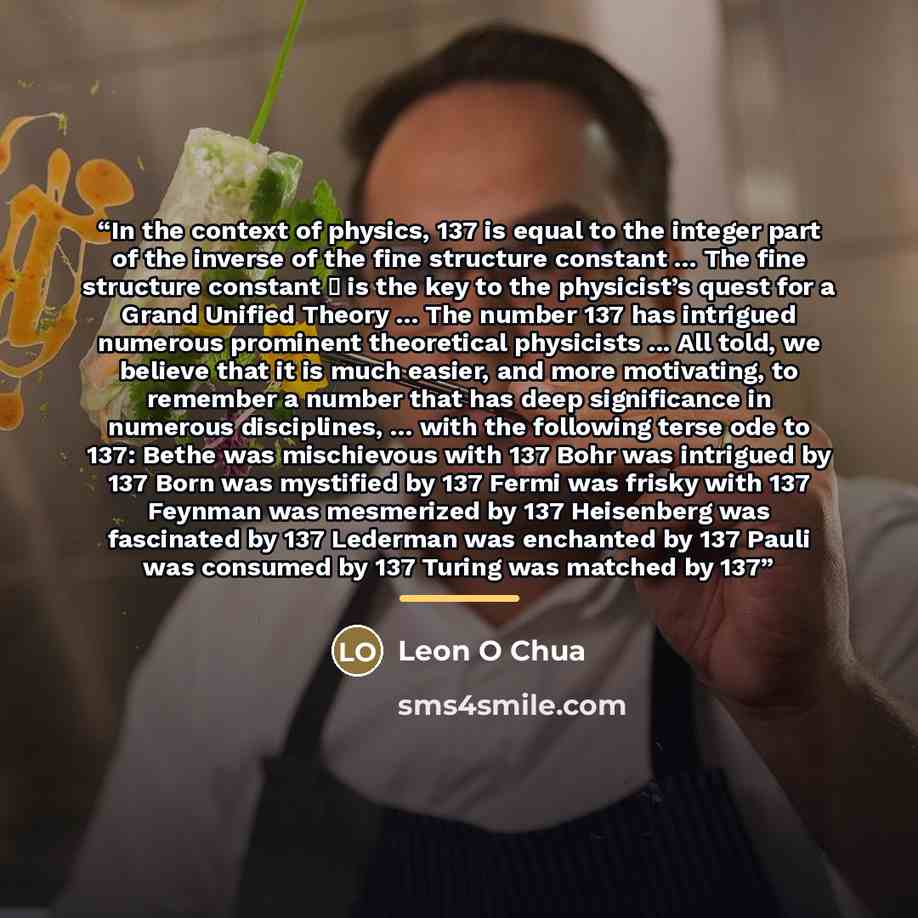 “In the context of physics, 137 is equal to the integer part of the inverse of the fine structure constant ... The fine structure constant α is the key to the physicist’s quest for a Grand Unified Theory ... The number 137 has intrigued numerous prominent theoretical physicists ... All told, we…” quote by Leon O Chua