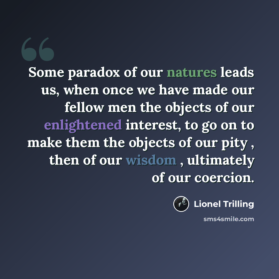 “Some paradox of our natures leads us, when once we have made our fellow men the objects of our enlightened interest, to go on to make them the objects of our pity , then of our wisdom , ultimately of our coercion.” quote by Lionel Trilling