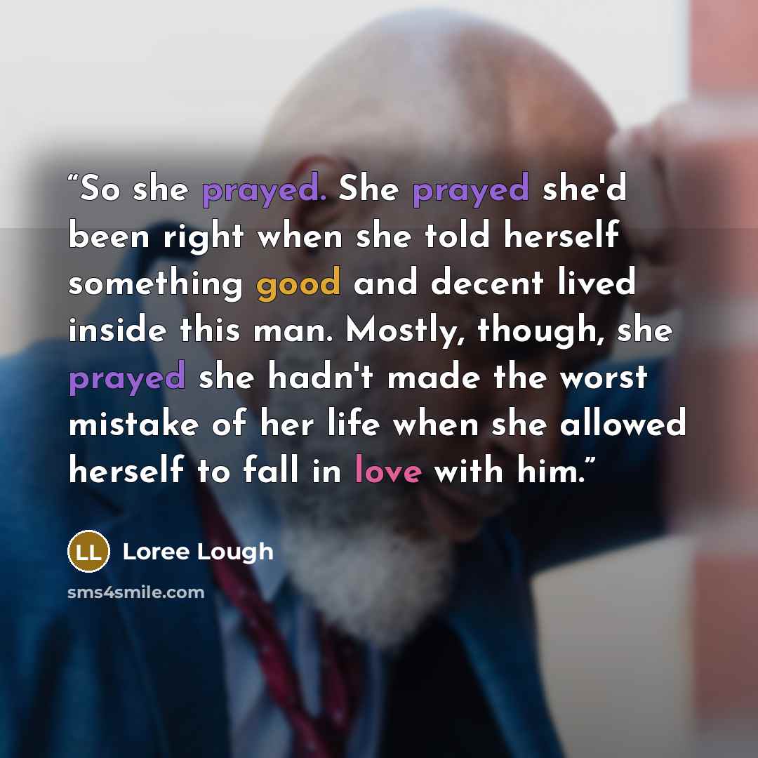 “So she prayed. She prayed she'd been right when she told herself something good and decent lived inside this man. Mostly, though, she prayed she hadn't made the worst mistake of her life when she allowed herself to fall in love with him.” quote by Loree Lough