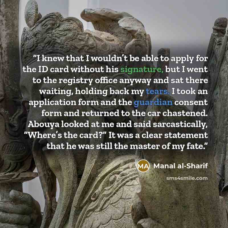 “I knew that I wouldn’t be able to apply for the ID card without his signature, but I went to the registry office anyway and sat there waiting, holding back my tears. I took an application form and the guardian consent form and returned to the car chastened. Abouya looked at me and said…” quote by Manal al-Sharif