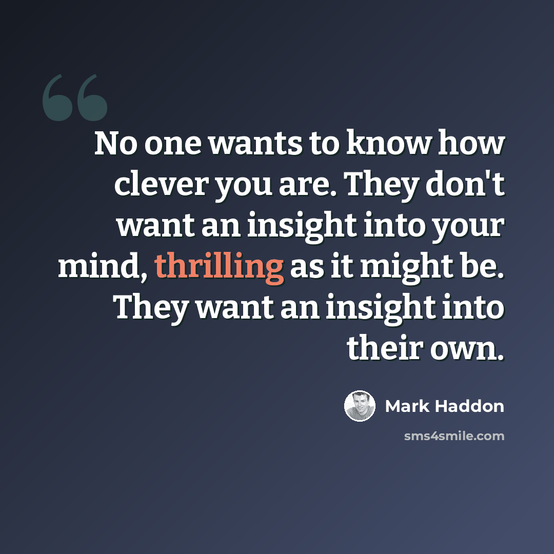 “No one wants to know how clever you are. They don't want an insight into your mind, thrilling as it might be. They want an insight into their own.” quote by Mark Haddon