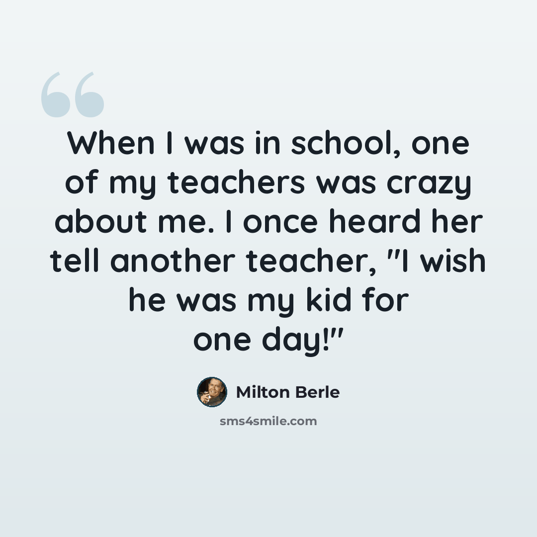 “When I was in school, one of my teachers was crazy about me. I once heard her tell another teacher, "I wish he was my kid for one day!"” quote by Milton Berle