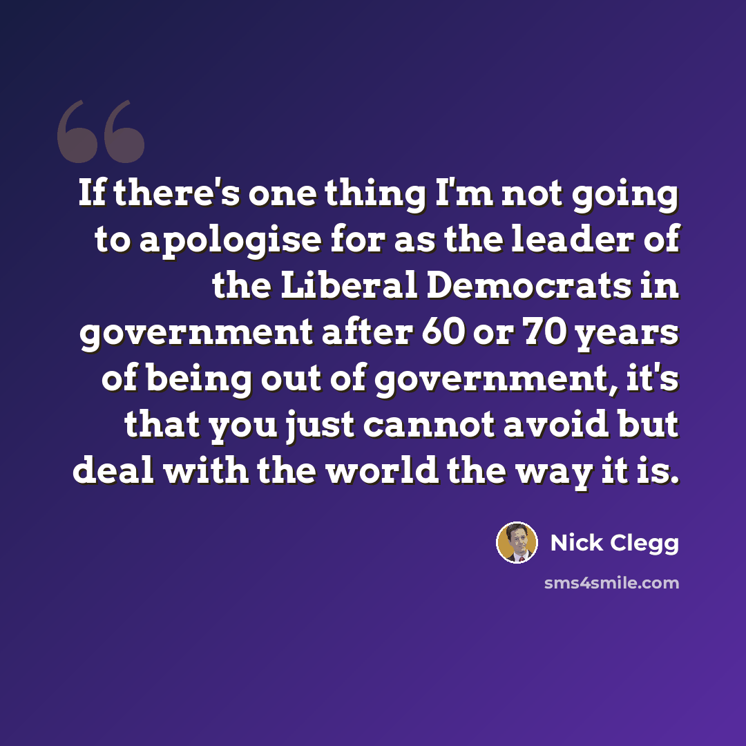 “If there's one thing I'm not going to apologise for as the leader of the Liberal Democrats in government after 60 or 70 years of being out of government, it's that you just cannot avoid but deal with the world the way it is.” quote by Nick Clegg