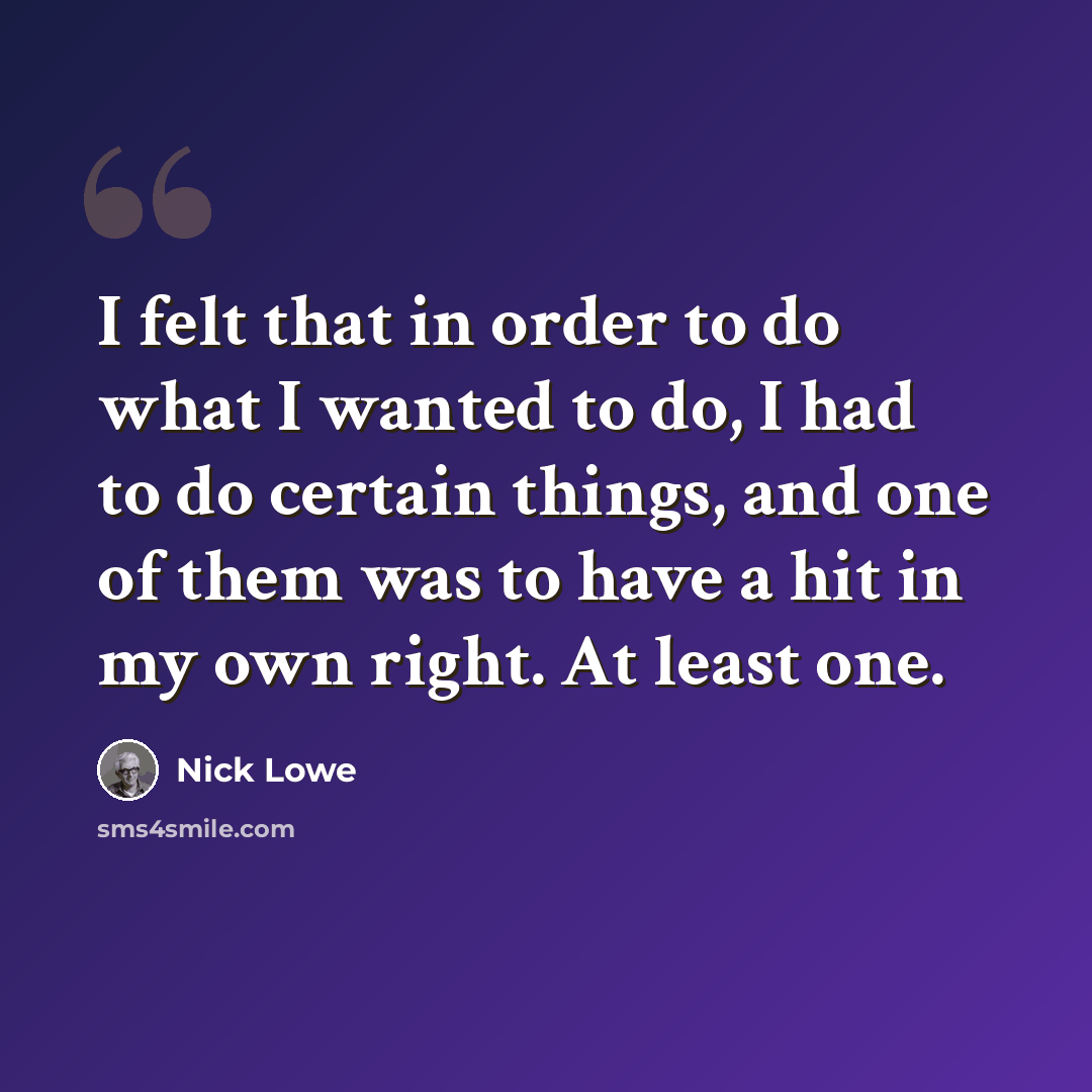 “I felt that in order to do what I wanted to do, I had to do certain things, and one of them was to have a hit in my own right. At least one.” quote by Nick Lowe