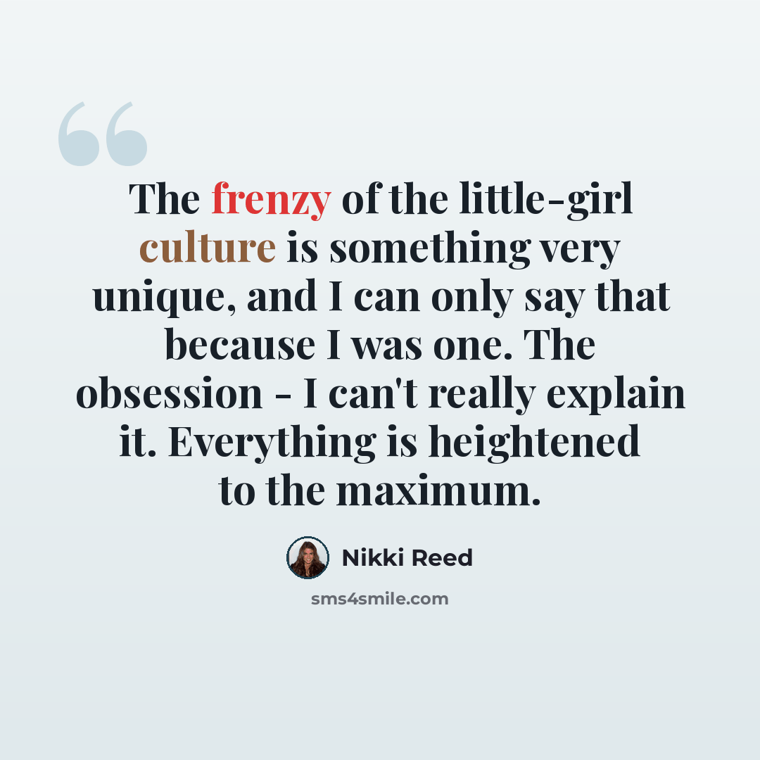 “The frenzy of the little-girl culture is something very unique, and I can only say that because I was one. The obsession - I can't really explain it. Everything is heightened to the maximum.” quote by Nikki Reed