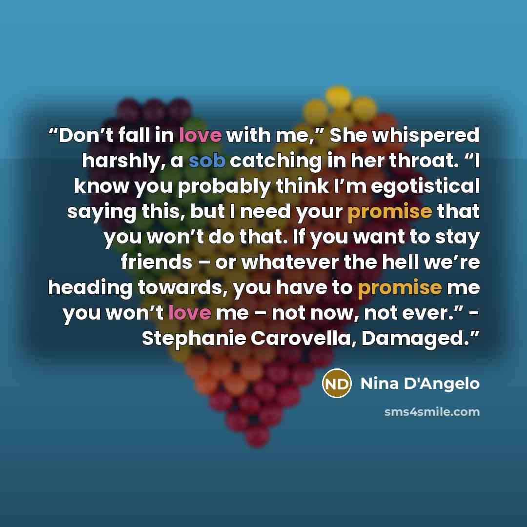 “Don’t fall in love with me,” She whispered harshly, a sob catching in her throat. “I know you probably think I’m egotistical saying this, but I need your promise that you won’t do that. If you want to stay friends – or whatever the hell we’re heading towards, you have to promise me you won’t love…” quote by Nina D'Angelo