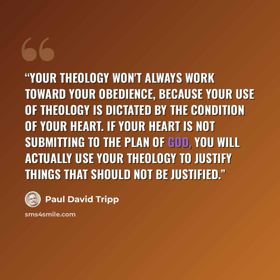 “Your theology won't always work toward your obedience, because your use of theology is dictated by the condition of your heart. If your heart is not submitting to the plan of God, you will actually use your theology to justify things that should not be justified.” quote by Paul David Tripp
