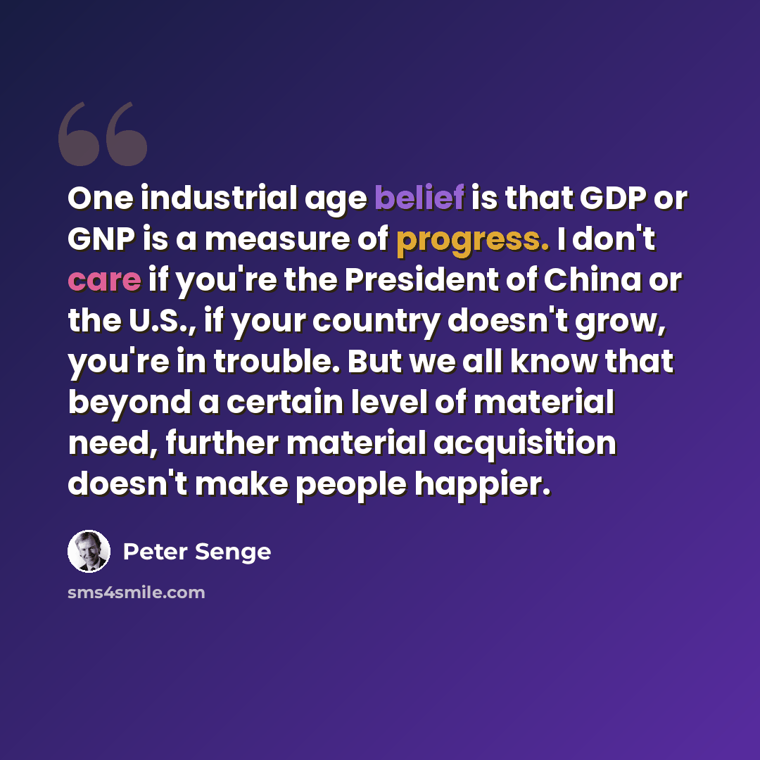“One industrial age belief is that GDP or GNP is a measure of progress. I don't care if you're the President of China or the U.S., if your country doesn't grow, you're in trouble. But we all know that beyond a certain level of material need, further material acquisition doesn't make people happier.” quote by Peter Senge
