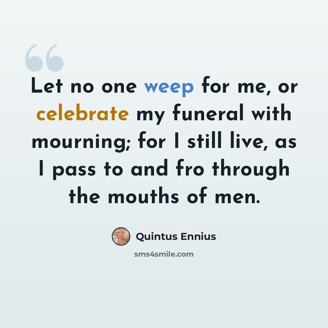 “Let no one weep for me, or celebrate my funeral with mourning; for I still live, as I pass to and fro through the mouths of men.” quote by Quintus Ennius