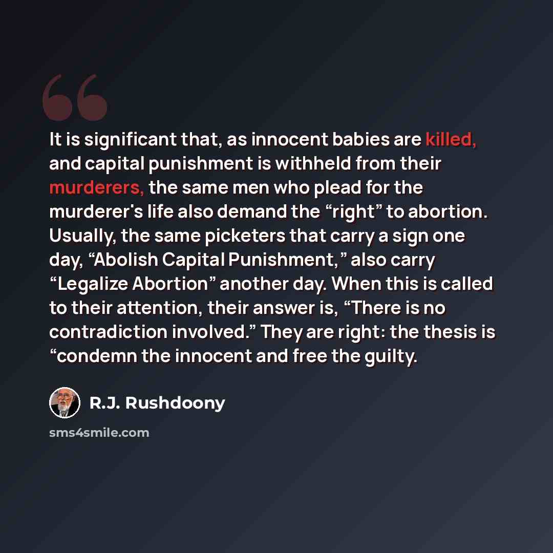 “It is significant that, as innocent babies are killed, and capital punishment is withheld from their murderers, the same men who plead for the murderer's life also demand the “right” to abortion. Usually, the same picketers that carry a sign one day, “Abolish Capital Punishment,” also carry…” quote by R.J. Rushdoony
