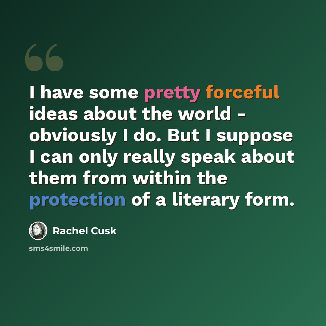 “I have some pretty forceful ideas about the world - obviously I do. But I suppose I can only really speak about them from within the protection of a literary form.” quote by Rachel Cusk