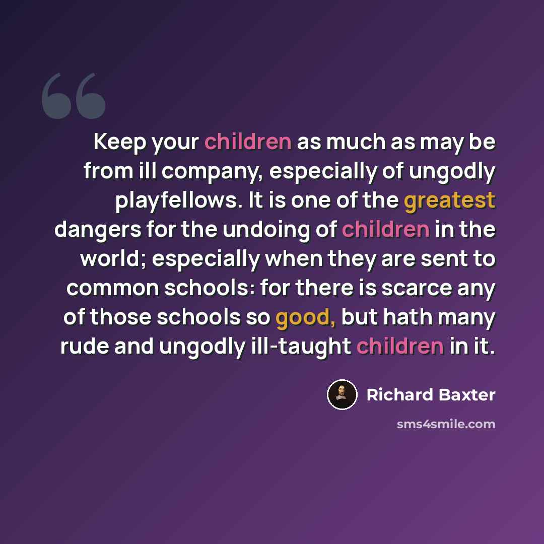 “Keep your children as much as may be from ill company, especially of ungodly playfellows. It is one of the greatest dangers for the undoing of children in the world; especially when they are sent to common schools: for there is scarce any of those schools so good, but hath many rude and ungodly…” quote by Richard Baxter