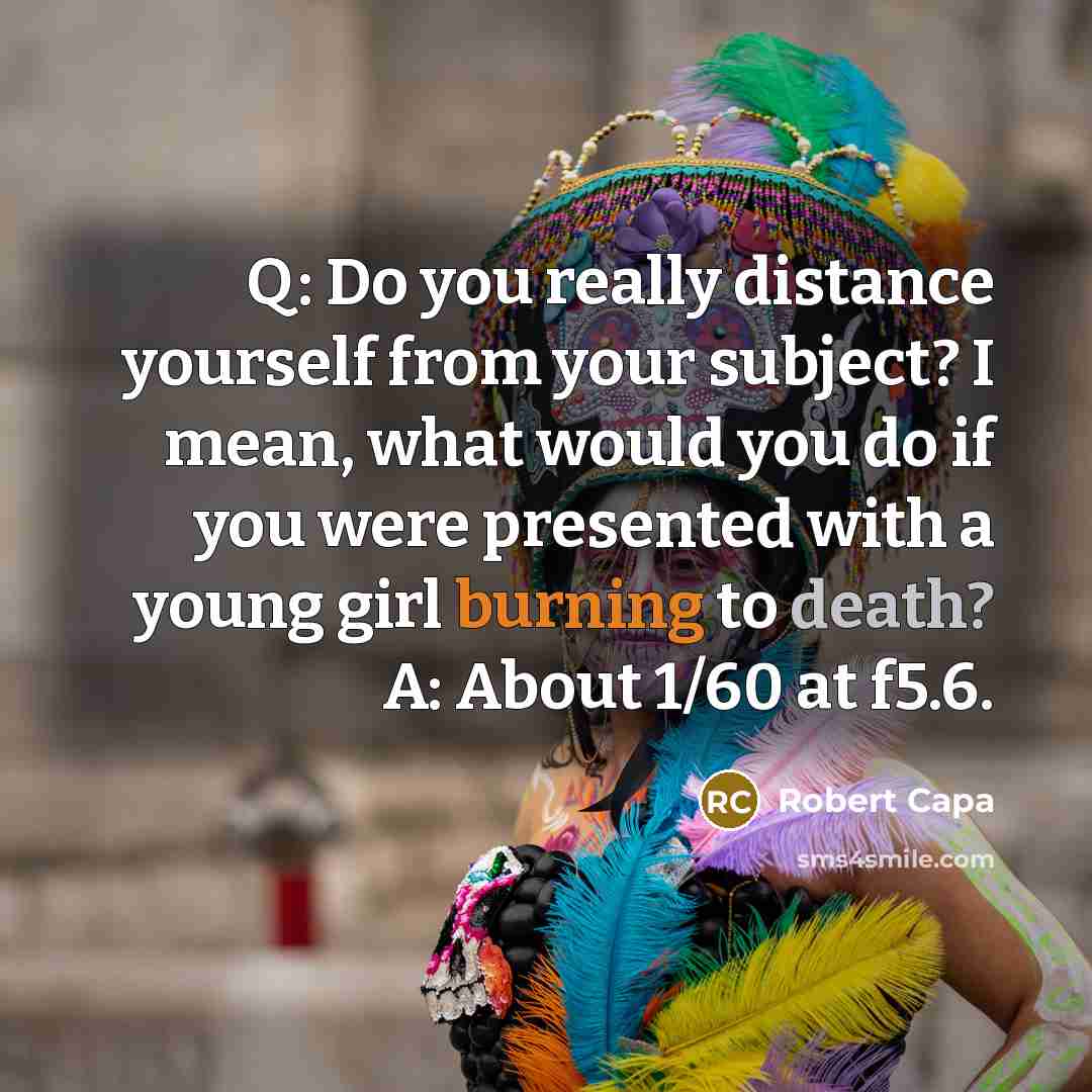 “Q: Do you really distance yourself from your subject? I mean, what would you do if you were presented with a young girl burning to death? A: About 1/60 at f5.6.” quote by Robert Capa