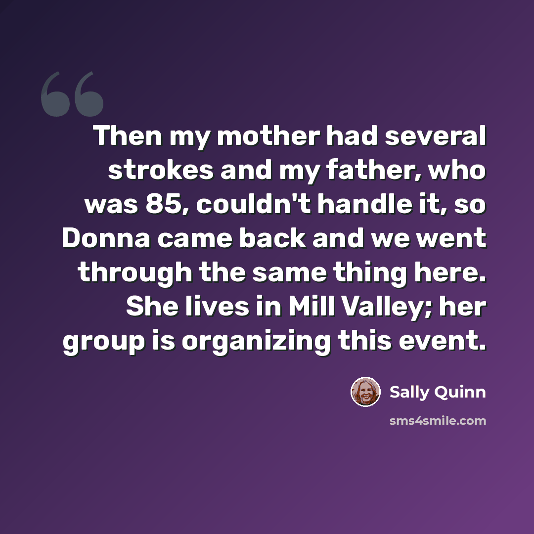 “Then my mother had several strokes and my father, who was 85, couldn't handle it, so Donna came back and we went through the same thing here. She lives in Mill Valley; her group is organizing this event.” quote by Sally Quinn