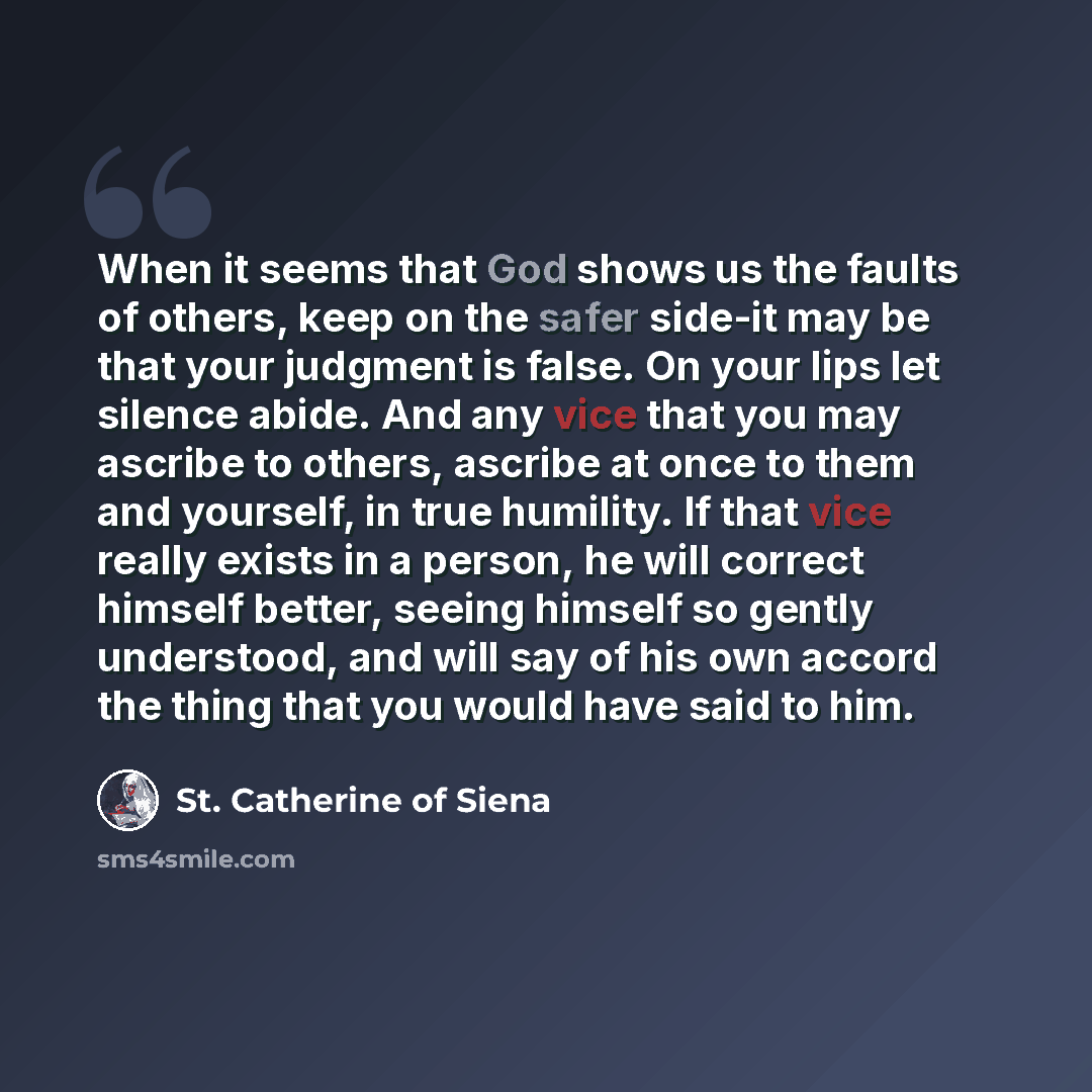 “When it seems that God shows us the faults of others, keep on the safer side-it may be that your judgment is false. On your lips let silence abide. And any vice that you may ascribe to others, ascribe at once to them and yourself, in true humility. If that vice really exists in a person, he will…” quote by St. Catherine of Siena